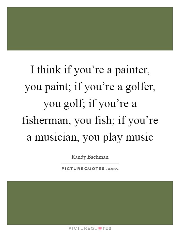 I think if you're a painter, you paint; if you're a golfer, you golf; if you're a fisherman, you fish; if you're a musician, you play music Picture Quote #1
