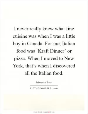 I never really knew what fine cuisine was when I was a little boy in Canada. For me, Italian food was ‘Kraft Dinner’ or pizza. When I moved to New York, that’s when I discovered all the Italian food Picture Quote #1