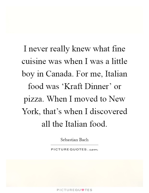 I never really knew what fine cuisine was when I was a little boy in Canada. For me, Italian food was ‘Kraft Dinner' or pizza. When I moved to New York, that's when I discovered all the Italian food Picture Quote #1