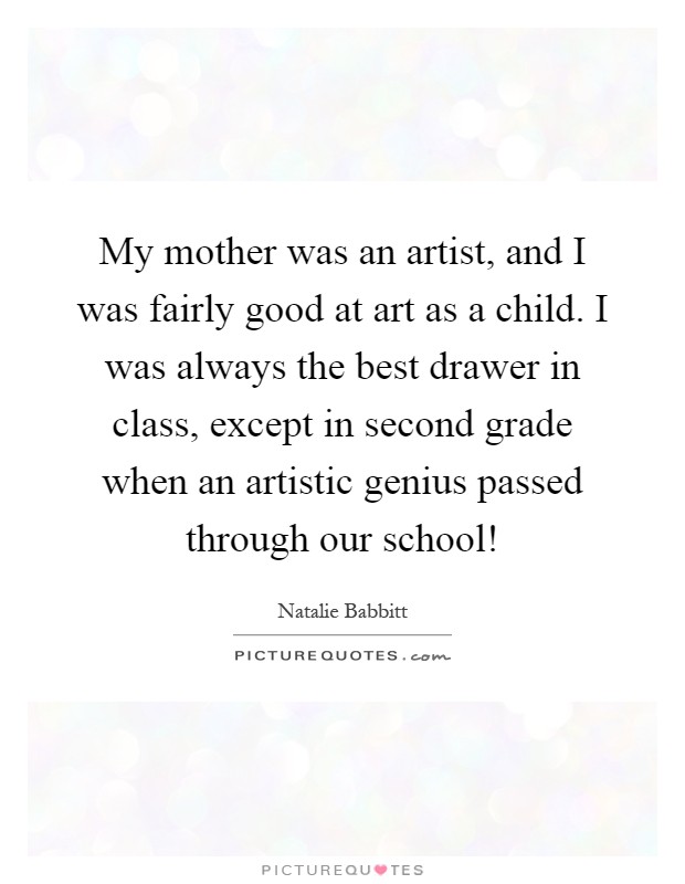 My mother was an artist, and I was fairly good at art as a child. I was always the best drawer in class, except in second grade when an artistic genius passed through our school! Picture Quote #1