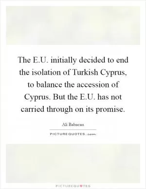 The E.U. initially decided to end the isolation of Turkish Cyprus, to balance the accession of Cyprus. But the E.U. has not carried through on its promise Picture Quote #1