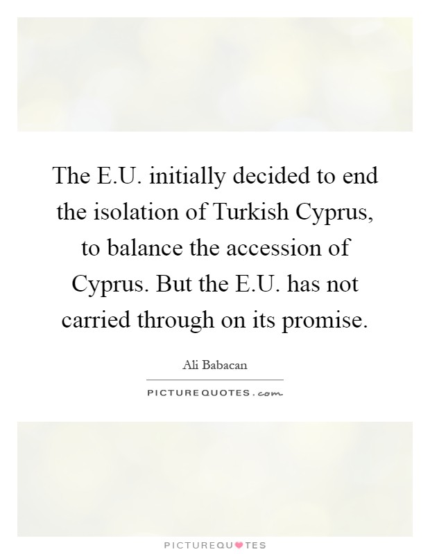 The E.U. initially decided to end the isolation of Turkish Cyprus, to balance the accession of Cyprus. But the E.U. has not carried through on its promise Picture Quote #1