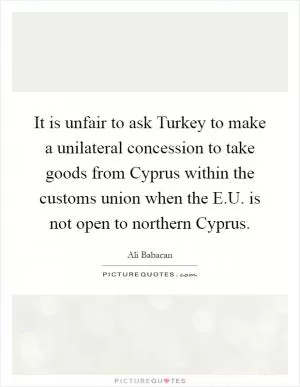 It is unfair to ask Turkey to make a unilateral concession to take goods from Cyprus within the customs union when the E.U. is not open to northern Cyprus Picture Quote #1