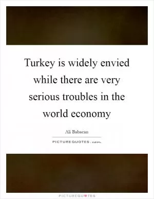 Turkey is widely envied while there are very serious troubles in the world economy Picture Quote #1