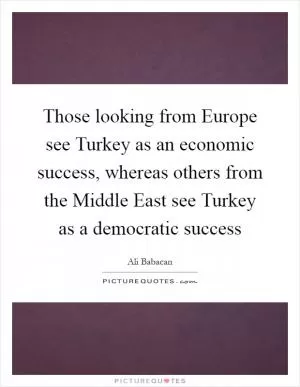 Those looking from Europe see Turkey as an economic success, whereas others from the Middle East see Turkey as a democratic success Picture Quote #1