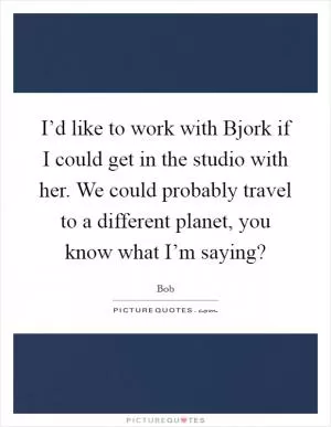 I’d like to work with Bjork if I could get in the studio with her. We could probably travel to a different planet, you know what I’m saying? Picture Quote #1