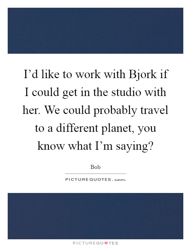 I'd like to work with Bjork if I could get in the studio with her. We could probably travel to a different planet, you know what I'm saying? Picture Quote #1