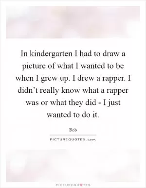 In kindergarten I had to draw a picture of what I wanted to be when I grew up. I drew a rapper. I didn’t really know what a rapper was or what they did - I just wanted to do it Picture Quote #1