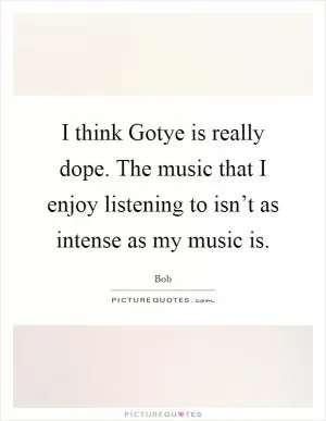 I think Gotye is really dope. The music that I enjoy listening to isn’t as intense as my music is Picture Quote #1