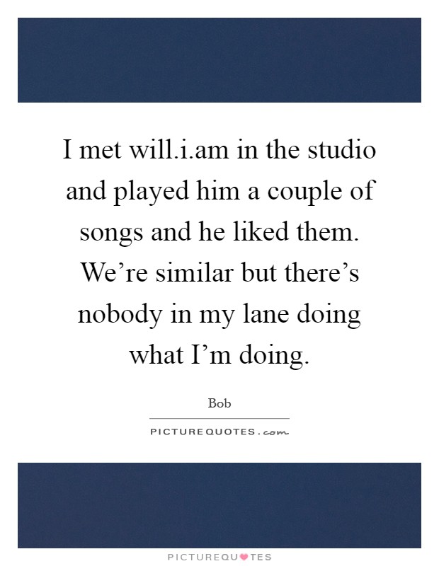 I met will.i.am in the studio and played him a couple of songs and he liked them. We're similar but there's nobody in my lane doing what I'm doing Picture Quote #1