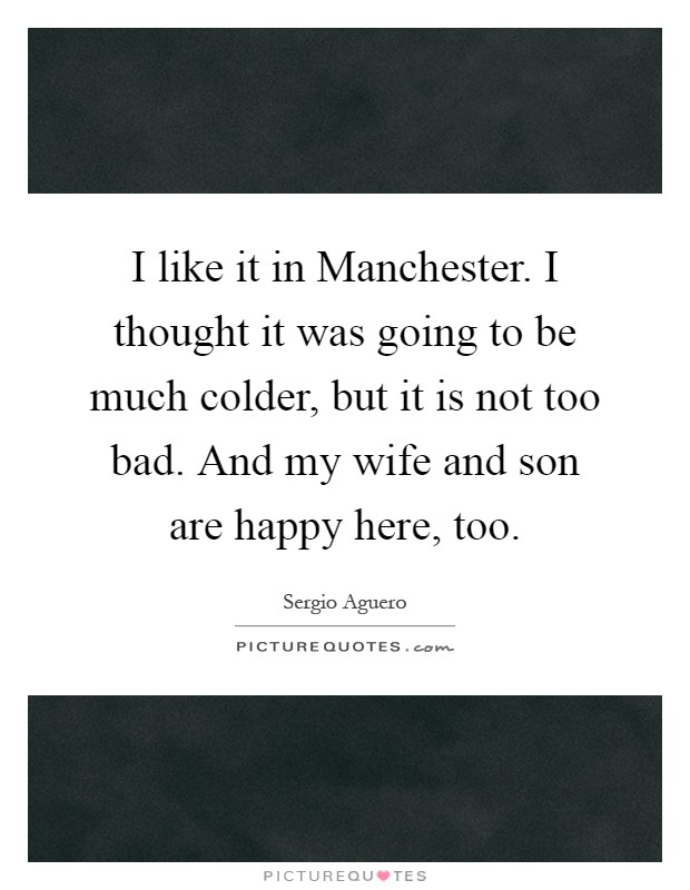 I like it in Manchester. I thought it was going to be much colder, but it is not too bad. And my wife and son are happy here, too Picture Quote #1
