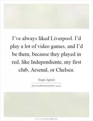 I’ve always liked Liverpool. I’d play a lot of video games, and I’d be them, because they played in red, like Independiente, my first club, Arsenal, or Chelsea Picture Quote #1