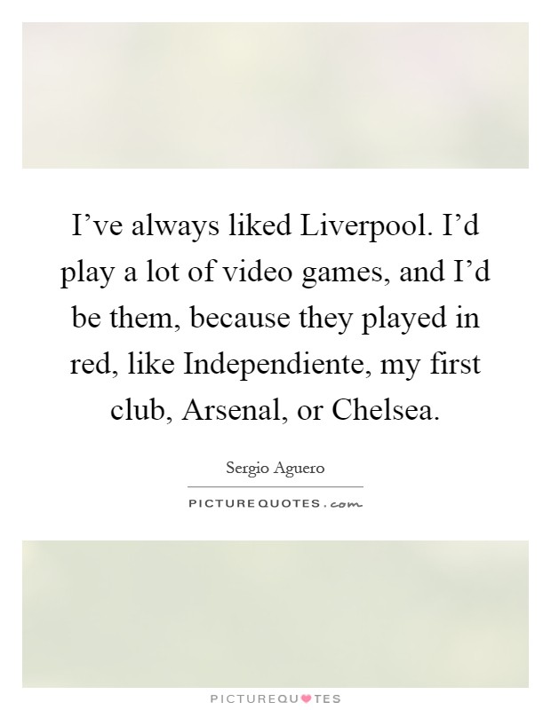I've always liked Liverpool. I'd play a lot of video games, and I'd be them, because they played in red, like Independiente, my first club, Arsenal, or Chelsea Picture Quote #1