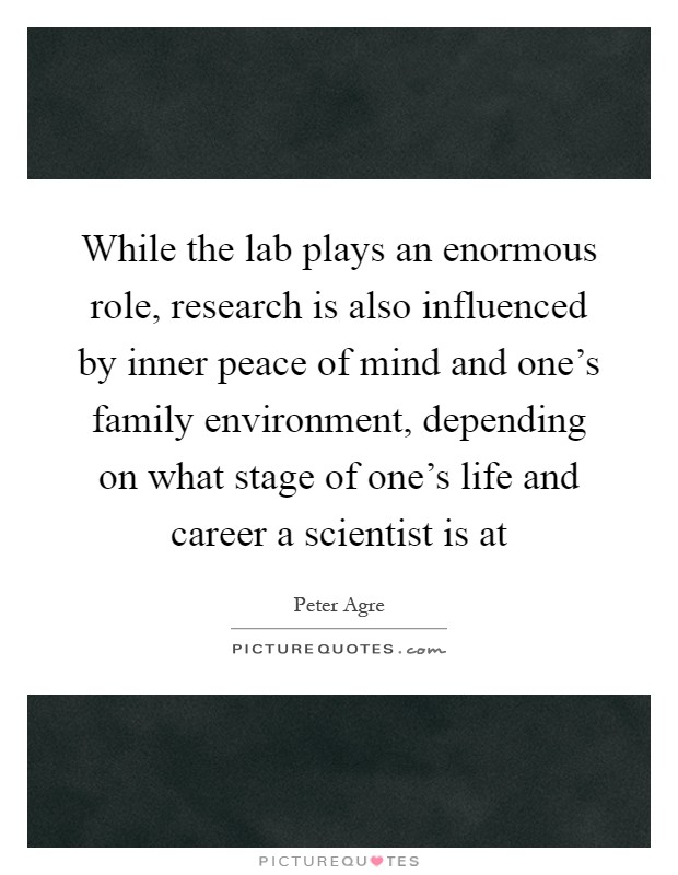 While the lab plays an enormous role, research is also influenced by inner peace of mind and one's family environment, depending on what stage of one's life and career a scientist is at Picture Quote #1
