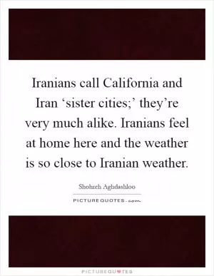 Iranians call California and Iran ‘sister cities;’ they’re very much alike. Iranians feel at home here and the weather is so close to Iranian weather Picture Quote #1