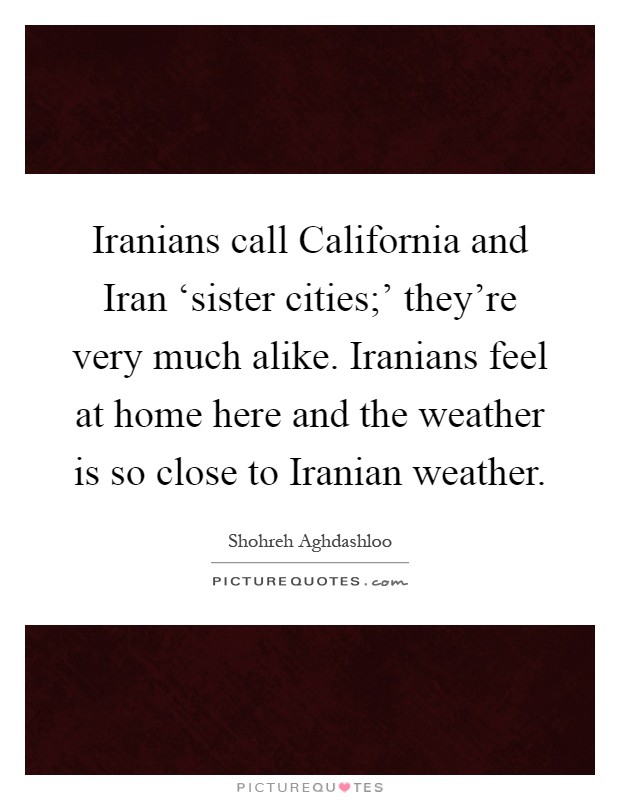 Iranians call California and Iran ‘sister cities;' they're very much alike. Iranians feel at home here and the weather is so close to Iranian weather Picture Quote #1