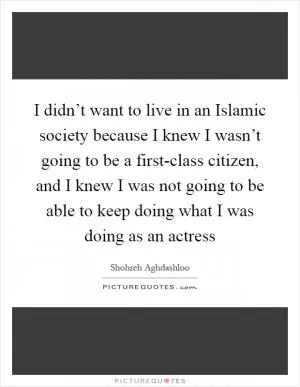 I didn’t want to live in an Islamic society because I knew I wasn’t going to be a first-class citizen, and I knew I was not going to be able to keep doing what I was doing as an actress Picture Quote #1