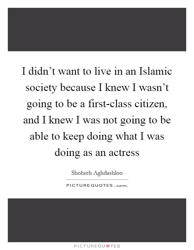 I didn't want to live in an Islamic society because I knew I wasn't going to be a first-class citizen, and I knew I was not going to be able to keep doing what I was doing as an actress Picture Quote #1