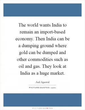 The world wants India to remain an import-based economy. Then India can be a dumping ground where gold can be dumped and other commodities such as oil and gas. They look at India as a huge market Picture Quote #1