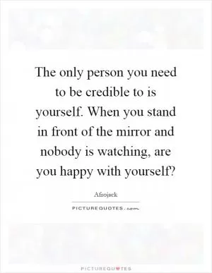 The only person you need to be credible to is yourself. When you stand in front of the mirror and nobody is watching, are you happy with yourself? Picture Quote #1