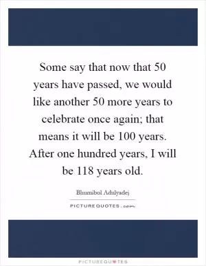 Some say that now that 50 years have passed, we would like another 50 more years to celebrate once again; that means it will be 100 years. After one hundred years, I will be 118 years old Picture Quote #1