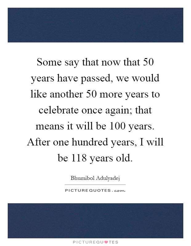 Some say that now that 50 years have passed, we would like another 50 more years to celebrate once again; that means it will be 100 years. After one hundred years, I will be 118 years old Picture Quote #1