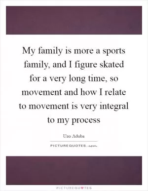 My family is more a sports family, and I figure skated for a very long time, so movement and how I relate to movement is very integral to my process Picture Quote #1