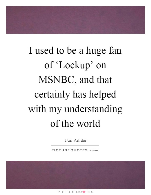 I used to be a huge fan of ‘Lockup' on MSNBC, and that certainly has helped with my understanding of the world Picture Quote #1