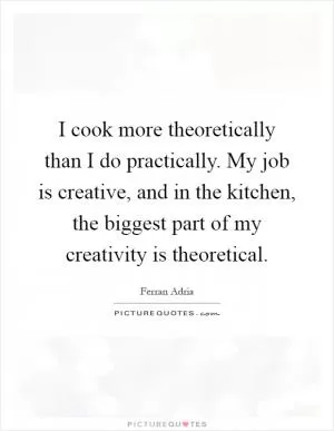 I cook more theoretically than I do practically. My job is creative, and in the kitchen, the biggest part of my creativity is theoretical Picture Quote #1