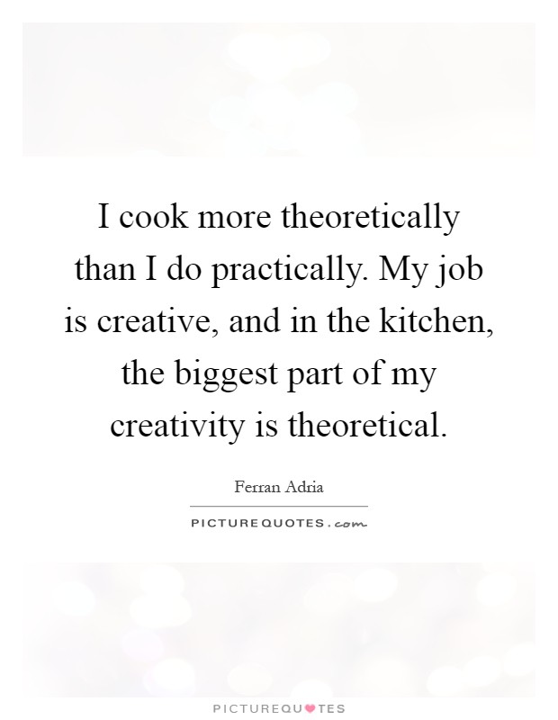 I cook more theoretically than I do practically. My job is creative, and in the kitchen, the biggest part of my creativity is theoretical Picture Quote #1