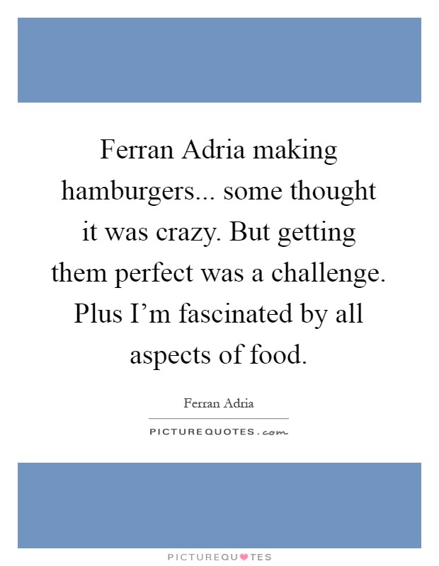Ferran Adria making hamburgers... some thought it was crazy. But getting them perfect was a challenge. Plus I'm fascinated by all aspects of food Picture Quote #1