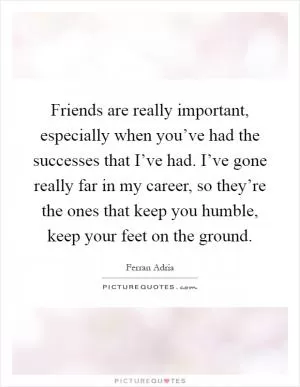 Friends are really important, especially when you’ve had the successes that I’ve had. I’ve gone really far in my career, so they’re the ones that keep you humble, keep your feet on the ground Picture Quote #1