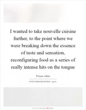 I wanted to take nouvelle cuisine further, to the point where we were breaking down the essence of taste and sensation, reconfiguring food as a series of really intense hits on the tongue Picture Quote #1