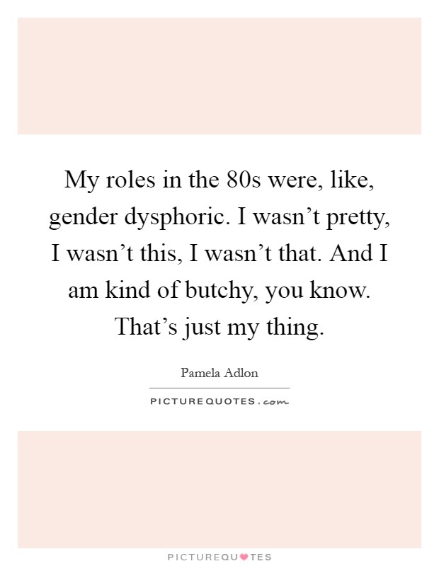 My roles in the  80s were, like, gender dysphoric. I wasn't pretty, I wasn't this, I wasn't that. And I am kind of butchy, you know. That's just my thing Picture Quote #1