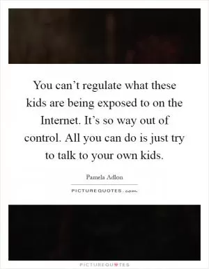 You can’t regulate what these kids are being exposed to on the Internet. It’s so way out of control. All you can do is just try to talk to your own kids Picture Quote #1