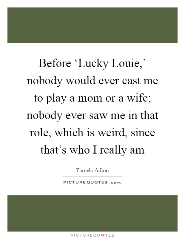 Before ‘Lucky Louie,' nobody would ever cast me to play a mom or a wife; nobody ever saw me in that role, which is weird, since that's who I really am Picture Quote #1