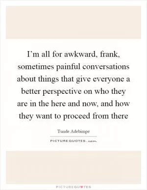 I’m all for awkward, frank, sometimes painful conversations about things that give everyone a better perspective on who they are in the here and now, and how they want to proceed from there Picture Quote #1