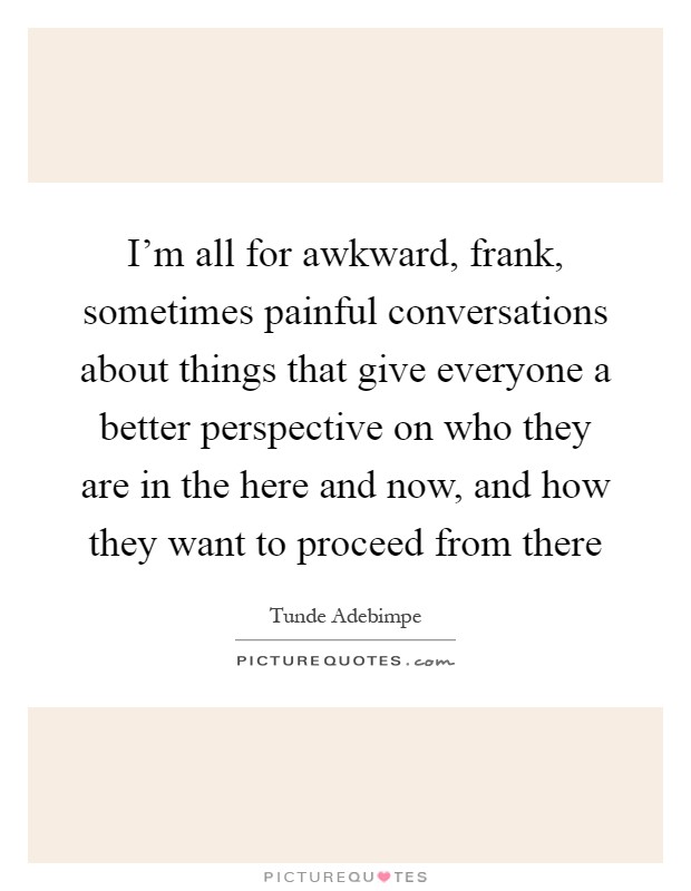 I'm all for awkward, frank, sometimes painful conversations about things that give everyone a better perspective on who they are in the here and now, and how they want to proceed from there Picture Quote #1