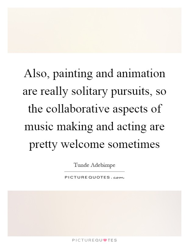 Also, painting and animation are really solitary pursuits, so the collaborative aspects of music making and acting are pretty welcome sometimes Picture Quote #1