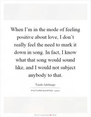 When I’m in the mode of feeling positive about love, I don’t really feel the need to mark it down in song. In fact, I know what that song would sound like, and I would not subject anybody to that Picture Quote #1