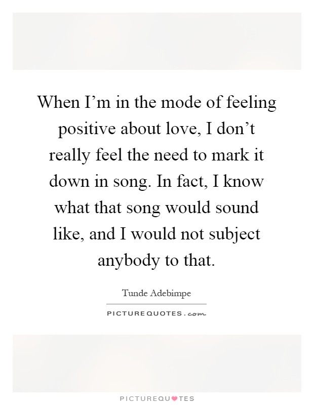 When I'm in the mode of feeling positive about love, I don't really feel the need to mark it down in song. In fact, I know what that song would sound like, and I would not subject anybody to that Picture Quote #1