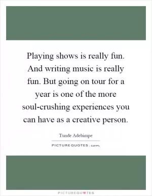 Playing shows is really fun. And writing music is really fun. But going on tour for a year is one of the more soul-crushing experiences you can have as a creative person Picture Quote #1