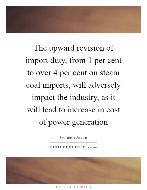 The upward revision of import duty, from 1 per cent to over 4 per cent on steam coal imports, will adversely impact the industry, as it will lead to increase in cost of power generation Picture Quote #1