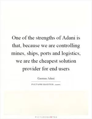 One of the strengths of Adani is that, because we are controlling mines, ships, ports and logistics, we are the cheapest solution provider for end users Picture Quote #1