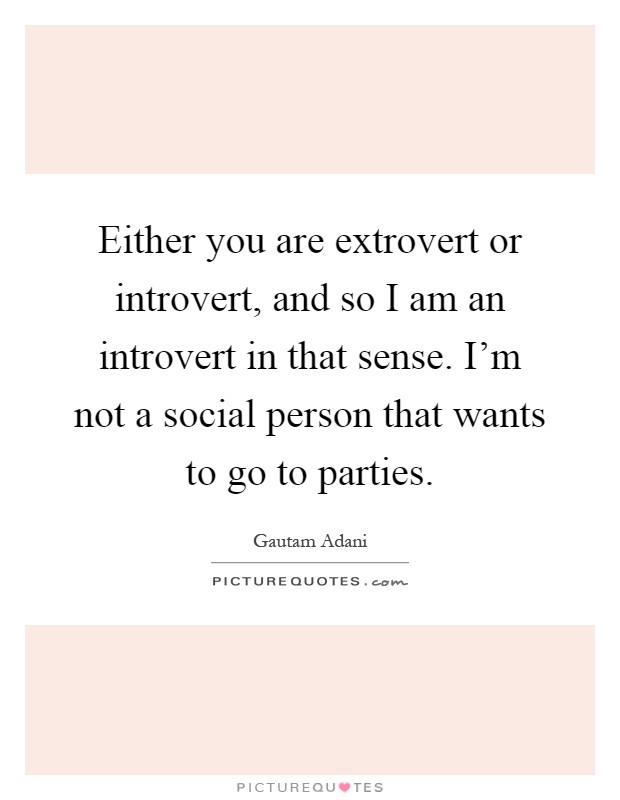 Either you are extrovert or introvert, and so I am an introvert in that sense. I'm not a social person that wants to go to parties Picture Quote #1