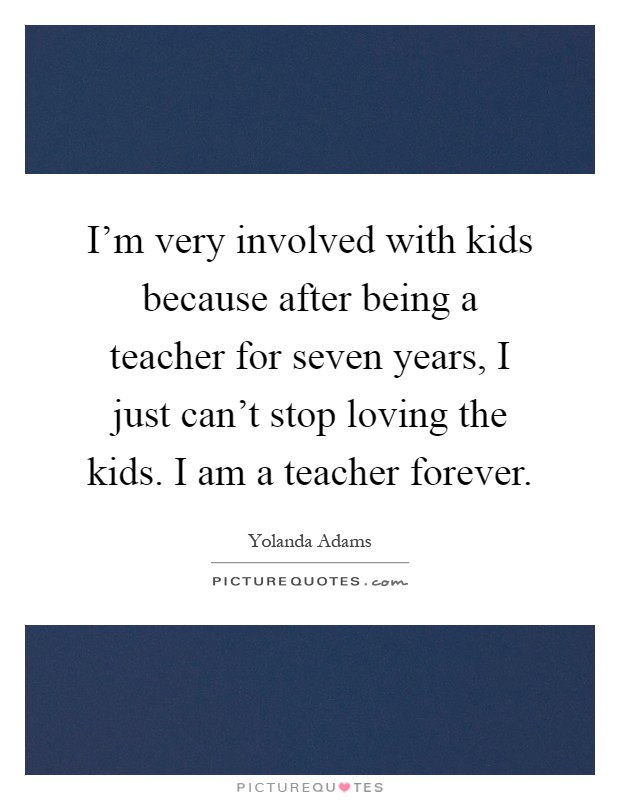 I'm very involved with kids because after being a teacher for seven years, I just can't stop loving the kids. I am a teacher forever Picture Quote #1