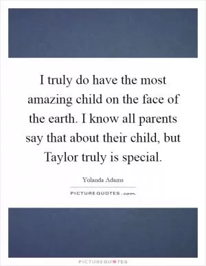 I truly do have the most amazing child on the face of the earth. I know all parents say that about their child, but Taylor truly is special Picture Quote #1