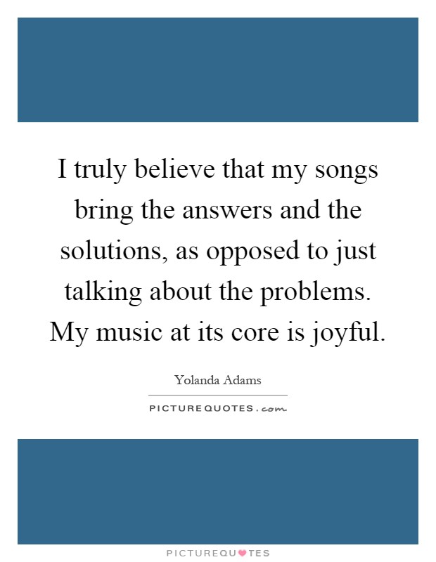 I truly believe that my songs bring the answers and the solutions, as opposed to just talking about the problems. My music at its core is joyful Picture Quote #1