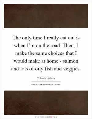 The only time I really eat out is when I’m on the road. Then, I make the same choices that I would make at home - salmon and lots of oily fish and veggies Picture Quote #1