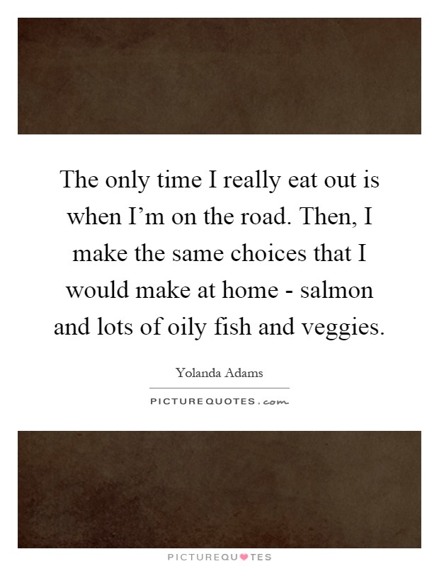 The only time I really eat out is when I'm on the road. Then, I make the same choices that I would make at home - salmon and lots of oily fish and veggies Picture Quote #1